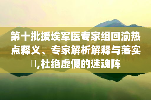 第十批援埃軍醫(yī)專家組回渝熱點釋義、專家解析解釋與落實?,杜絕虛假的迷魂陣