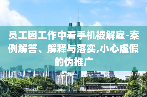 員工因工作中看手機被解雇-案例解答、解釋與落實,小心虛假的偽推廣