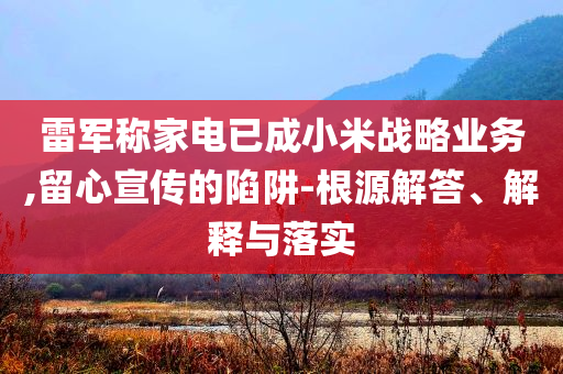 雷軍稱家電已成小米戰(zhàn)略業(yè)務(wù),留心宣傳的陷阱-根源解答、解釋與落實