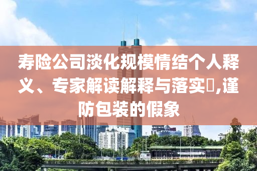壽險公司淡化規(guī)模情結(jié)個人釋義、專家解讀解釋與落實?,謹(jǐn)防包裝的假象