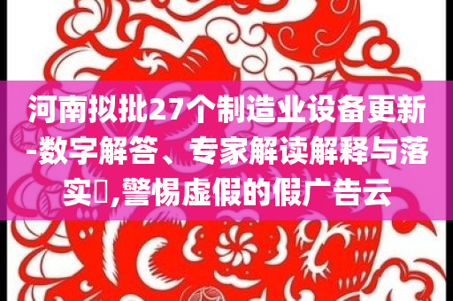 河南擬批27個制造業(yè)設備更新-數(shù)字解答、專家解讀解釋與落實?,警惕虛假的假廣告云