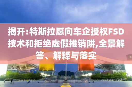 揭開:特斯拉愿向車企授權FSD技術和拒絕虛假推銷阱,全景解答、解釋與落實