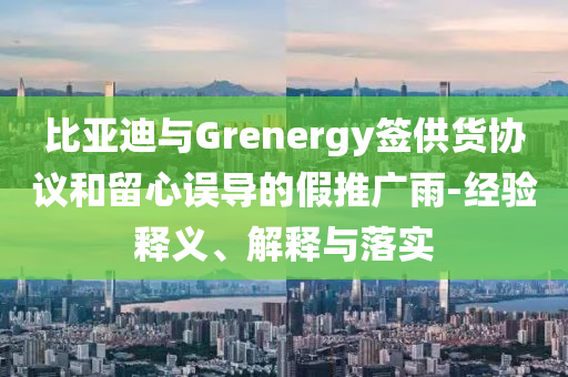 比亞迪與Grenergy簽供貨協(xié)議和留心誤導的假推廣雨-經驗釋義、解釋與落實