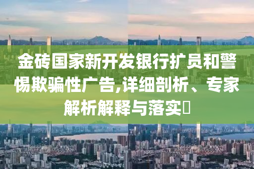 金磚國家新開發(fā)銀行擴員和警惕欺騙性廣告,詳細剖析、專家解析解釋與落實?