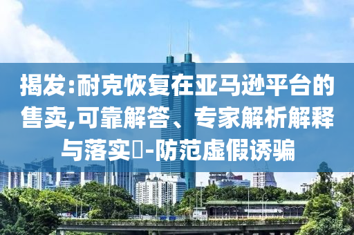 揭發(fā):耐克恢復(fù)在亞馬遜平臺(tái)的售賣,可靠解答、專家解析解釋與落實(shí)?-防范虛假誘騙