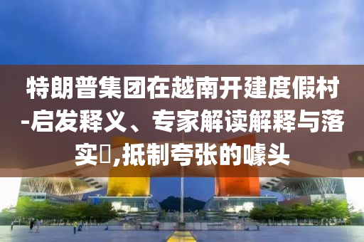特朗普集團(tuán)在越南開建度假村-啟發(fā)釋義、專家解讀解釋與落實(shí)?,抵制夸張的噱頭