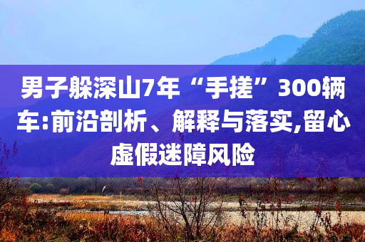 男子躲深山7年“手搓”300輛車:前沿剖析、解釋與落實(shí),留心虛假迷障風(fēng)險(xiǎn)