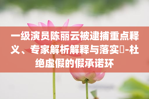 一級(jí)演員陳麗云被逮捕重點(diǎn)釋義、專家解析解釋與落實(shí)?-杜絕虛假的假承諾環(huán)