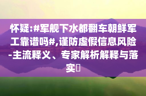 懷疑:#軍艦下水都翻車朝鮮軍工靠譜嗎#,謹(jǐn)防虛假信息風(fēng)險(xiǎn)-主流釋義、專家解析解釋與落實(shí)?