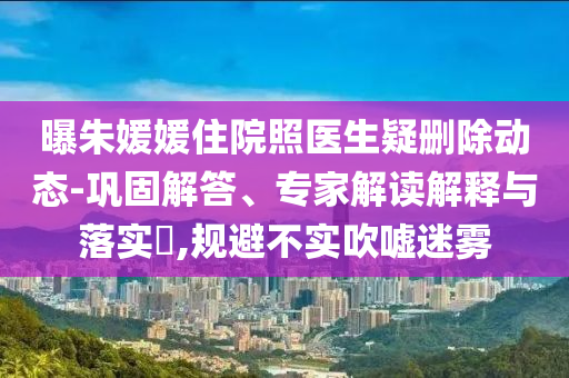曝朱媛媛住院照醫(yī)生疑刪除動(dòng)態(tài)-鞏固解答、專家解讀解釋與落實(shí)?,規(guī)避不實(shí)吹噓迷霧