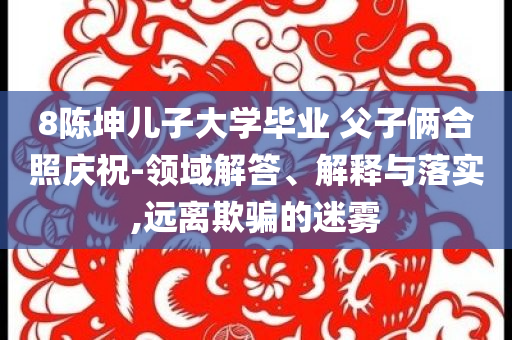 8陳坤兒子大學(xué)畢業(yè) 父子倆合照慶祝-領(lǐng)域解答、解釋與落實(shí),遠(yuǎn)離欺騙的迷霧