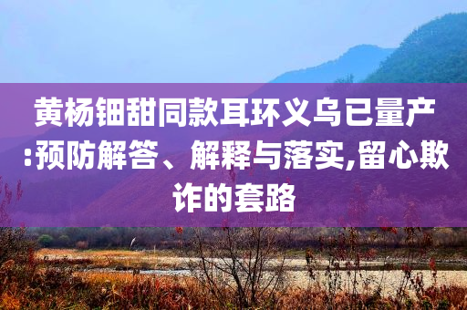 黃楊鈿甜同款耳環(huán)義烏已量產(chǎn):預(yù)防解答、解釋與落實,留心欺詐的套路