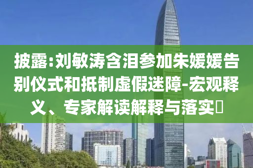 披露:劉敏濤含淚參加朱媛媛告別儀式和抵制虛假迷障-宏觀釋義、專家解讀解釋與落實?