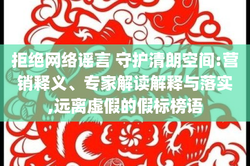 拒絕網(wǎng)絡(luò)謠言 守護清朗空間:營銷釋義、專家解讀解釋與落實,遠離虛假的假標榜語