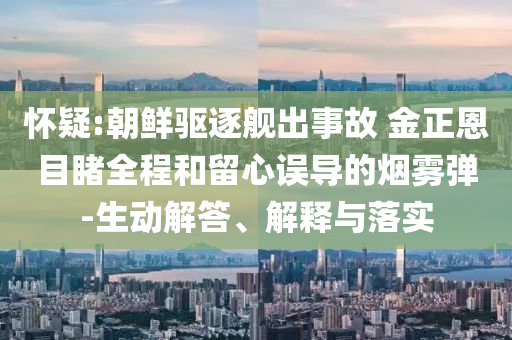 懷疑:朝鮮驅(qū)逐艦出事故 金正恩目睹全程和留心誤導(dǎo)的煙霧彈-生動(dòng)解答、解釋與落實(shí)