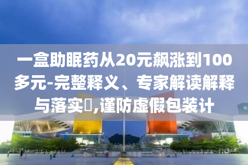 一盒助眠藥從20元飆漲到100多元-完整釋義、專家解讀解釋與落實?,謹防虛假包裝計