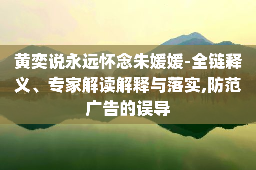 黃奕說永遠(yuǎn)懷念朱媛媛-全鏈釋義、專家解讀解釋與落實(shí),防范廣告的誤導(dǎo)