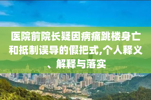 醫(yī)院前院長疑因病痛跳樓身亡和抵制誤導(dǎo)的假把式,個人釋義、解釋與落實(shí)