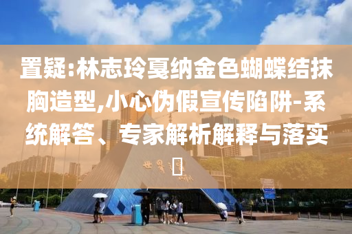 置疑:林志玲戛納金色蝴蝶結(jié)抹胸造型,小心偽假宣傳陷阱-系統(tǒng)解答、專家解析解釋與落實(shí)?