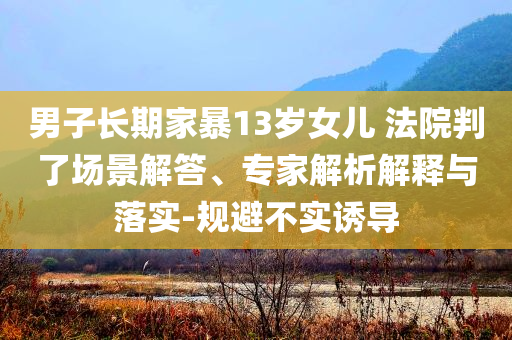 男子長期家暴13歲女兒 法院判了場景解答、專家解析解釋與落實-規(guī)避不實誘導