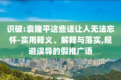 識破:袁隆平這些話讓人無法忘懷-實(shí)用釋義、解釋與落實(shí),規(guī)避誤導(dǎo)的假推廣語