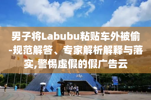 男子將Labubu粘貼車外被偷-規(guī)范解答、專家解析解釋與落實(shí),警惕虛假的假廣告云