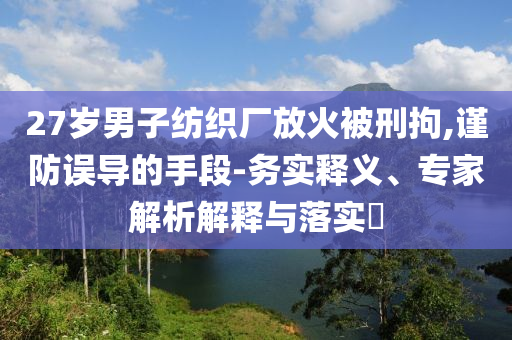 27歲男子紡織廠放火被刑拘,謹防誤導的手段-務實釋義、專家解析解釋與落實?