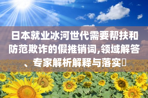 日本就業(yè)冰河世代需要幫扶和防范欺詐的假推銷詞,領(lǐng)域解答、專家解析解釋與落實?
