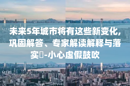 未來(lái)5年城市將有這些新變化,鞏固解答、專家解讀解釋與落實(shí)?-小心虛假鼓吹