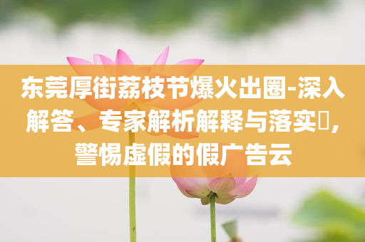 東莞厚街荔枝節(jié)爆火出圈-深入解答、專家解析解釋與落實(shí)?,警惕虛假的假廣告云