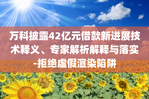 萬科披露42億元借款新進展技術釋義、專家解析解釋與落實-拒絕虛假渲染陷阱