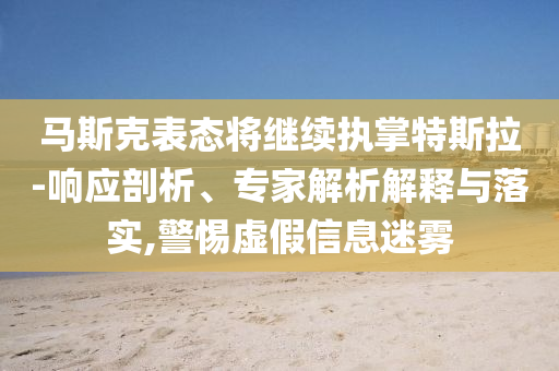 馬斯克表態(tài)將繼續(xù)執(zhí)掌特斯拉-響應剖析、專家解析解釋與落實,警惕虛假信息迷霧