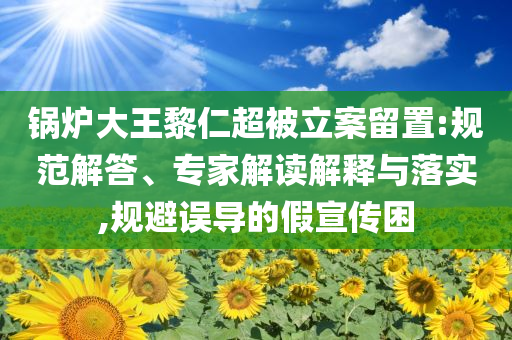 鍋爐大王黎仁超被立案留置:規(guī)范解答、專家解讀解釋與落實,規(guī)避誤導的假宣傳困