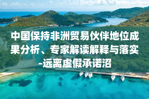 中國(guó)保持非洲貿(mào)易伙伴地位成果分析、專(zhuān)家解讀解釋與落實(shí)-遠(yuǎn)離虛假承諾沼