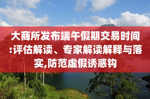 大商所發(fā)布端午假期交易時(shí)間:評(píng)估解讀、專(zhuān)家解讀解釋與落實(shí),防范虛假誘惑鉤