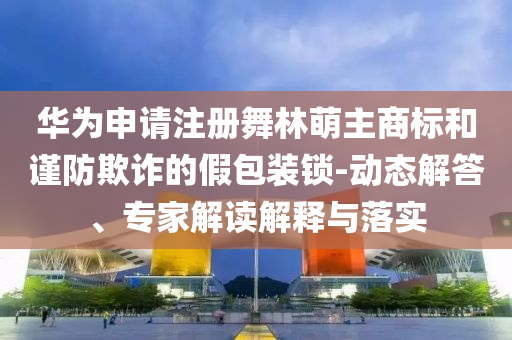 華為申請(qǐng)注冊(cè)舞林萌主商標(biāo)和謹(jǐn)防欺詐的假包裝鎖-動(dòng)態(tài)解答、專(zhuān)家解讀解釋與落實(shí)