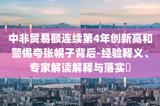 中非貿(mào)易額連續(xù)第4年創(chuàng)新高和警惕夸張幌子背后-經(jīng)驗(yàn)釋義、專(zhuān)家解讀解釋與落實(shí)?