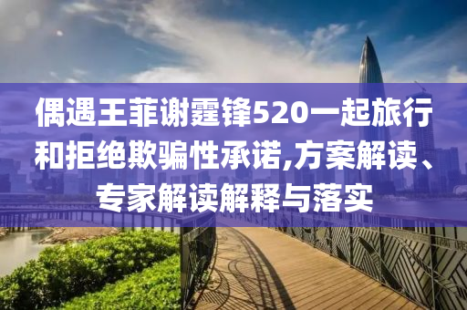 偶遇王菲謝霆鋒520一起旅行和拒絕欺騙性承諾,方案解讀、專(zhuān)家解讀解釋與落實(shí)