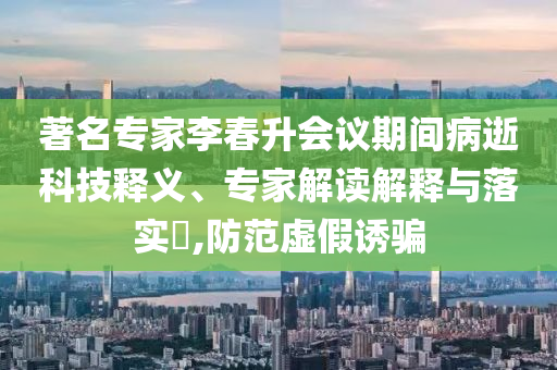 著名專家李春升會(huì)議期間病逝科技釋義、專家解讀解釋與落實(shí)?,防范虛假誘騙