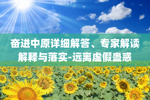 奮進(jìn)中原詳細(xì)解答、專家解讀解釋與落實-遠(yuǎn)離虛假蠱惑