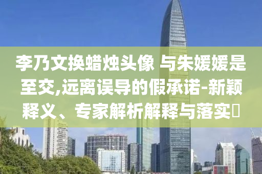 李乃文換蠟燭頭像 與朱媛媛是至交,遠(yuǎn)離誤導(dǎo)的假承諾-新穎釋義、專家解析解釋與落實(shí)?