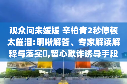 觀眾問朱媛媛 辛柏青2秒停頓太催淚:明晰解答、專家解讀解釋與落實(shí)?,留心欺詐誘導(dǎo)手段