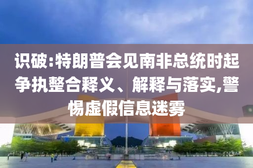 識破:特朗普會見南非總統(tǒng)時起爭執(zhí)整合釋義、解釋與落實,警惕虛假信息迷霧