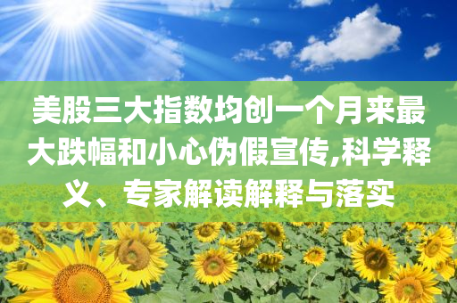 美股三大指數(shù)均創(chuàng)一個(gè)月來(lái)最大跌幅和小心偽假宣傳,科學(xué)釋義、專家解讀解釋與落實(shí)