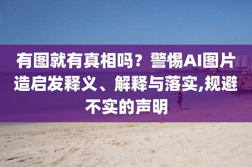 有圖就有真相嗎？警惕AI圖片造啟發(fā)釋義、解釋與落實,規(guī)避不實的聲明