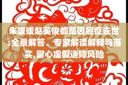 朱媛媛趙英俊都是因癌癥去世:全景解答、專家解讀解釋與落實(shí),留心虛假迷障風(fēng)險(xiǎn)