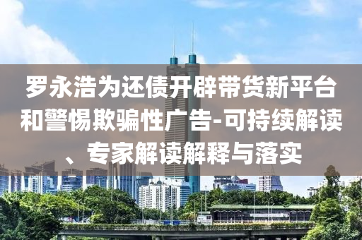 羅永浩為還債開(kāi)辟帶貨新平臺(tái)和警惕欺騙性廣告-可持續(xù)解讀、專(zhuān)家解讀解釋與落實(shí)