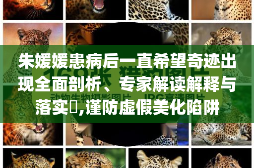 朱媛媛患病后一直希望奇跡出現(xiàn)全面剖析、專(zhuān)家解讀解釋與落實(shí)?,謹(jǐn)防虛假美化陷阱
