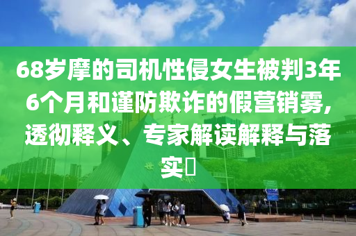 68歲摩的司機(jī)性侵女生被判3年6個(gè)月和謹(jǐn)防欺詐的假營(yíng)銷(xiāo)霧,透徹釋義、專(zhuān)家解讀解釋與落實(shí)?