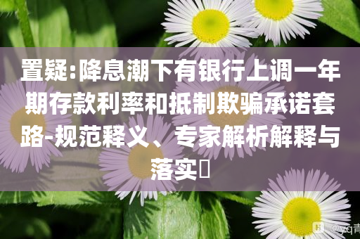 置疑:降息潮下有銀行上調(diào)一年期存款利率和抵制欺騙承諾套路-規(guī)范釋義、專家解析解釋與落實(shí)?
